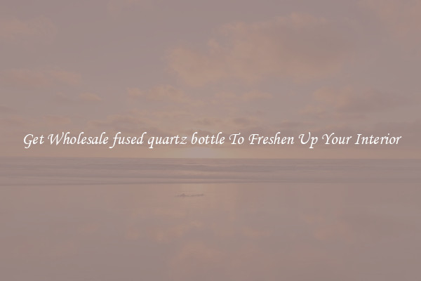 Get Wholesale fused quartz bottle To Freshen Up Your Interior