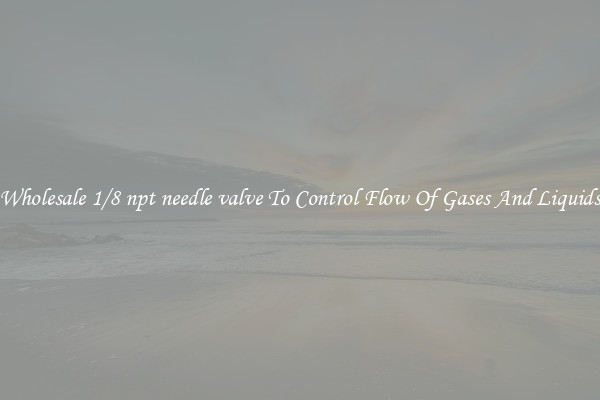 Wholesale 1/8 npt needle valve To Control Flow Of Gases And Liquids